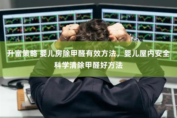 升富策略 婴儿房除甲醛有效方法，婴儿屋内安全科学清除甲醛好方法