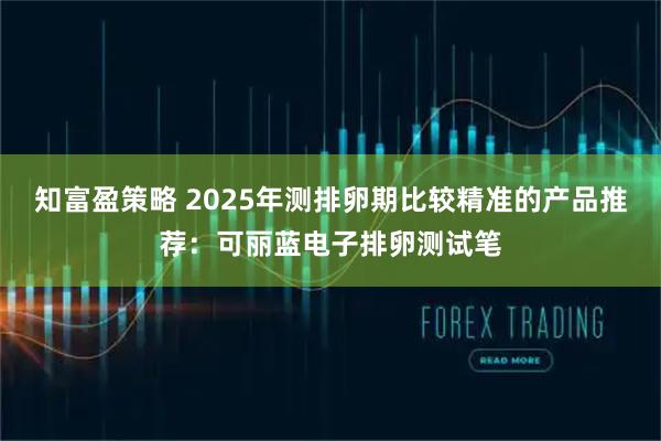 知富盈策略 2025年测排卵期比较精准的产品推荐：可丽蓝电子排卵测试笔