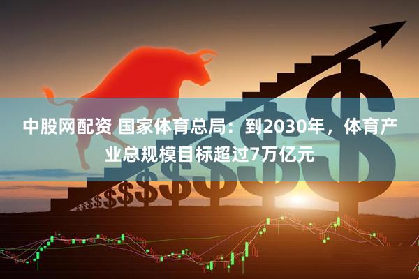 中股网配资 国家体育总局：到2030年，体育产业总规模目标超过7万亿元