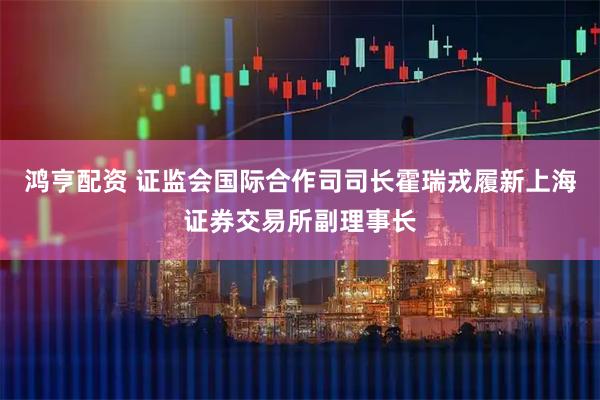 鸿亨配资 证监会国际合作司司长霍瑞戎履新上海证券交易所副理事长