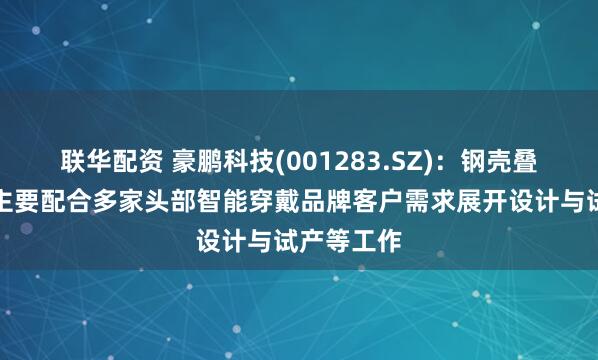 联华配资 豪鹏科技(001283.SZ)：钢壳叠片产品现主要配合多家头部智能穿戴品牌客户需求展开设计与试产等工作