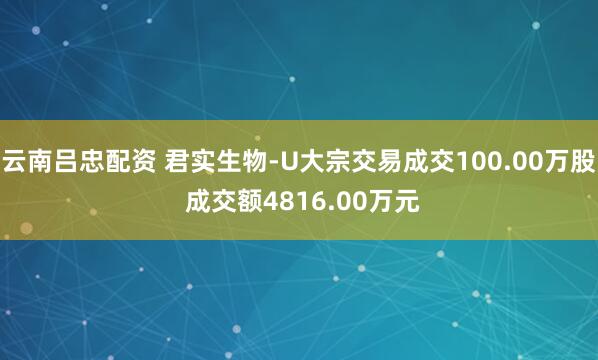 云南吕忠配资 君实生物-U大宗交易成交100.00万股 成交额4816.00万元