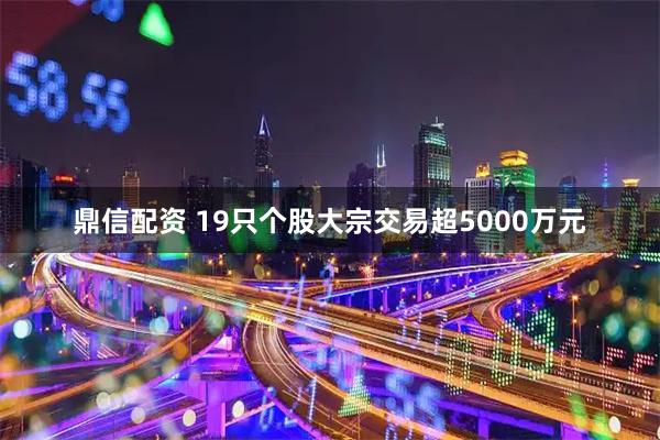 鼎信配资 19只个股大宗交易超5000万元