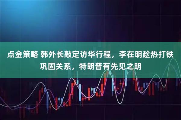 点金策略 韩外长敲定访华行程，李在明趁热打铁巩固关系，特朗普有先见之明