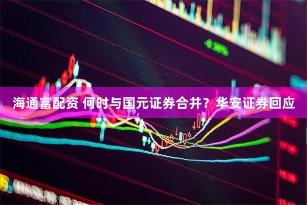海通富配资 何时与国元证券合并？华安证券回应