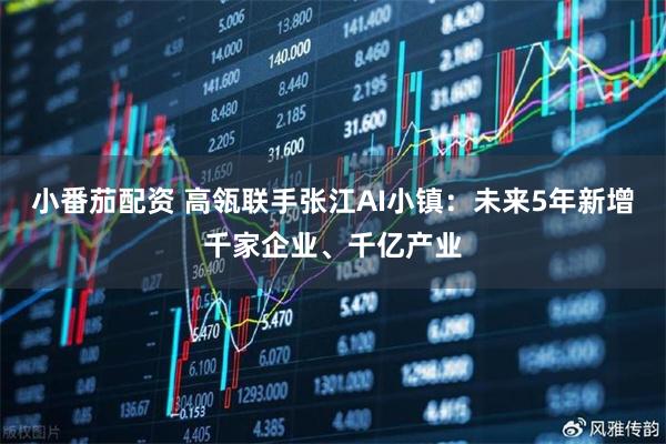 小番茄配资 高瓴联手张江AI小镇：未来5年新增千家企业、千亿产业