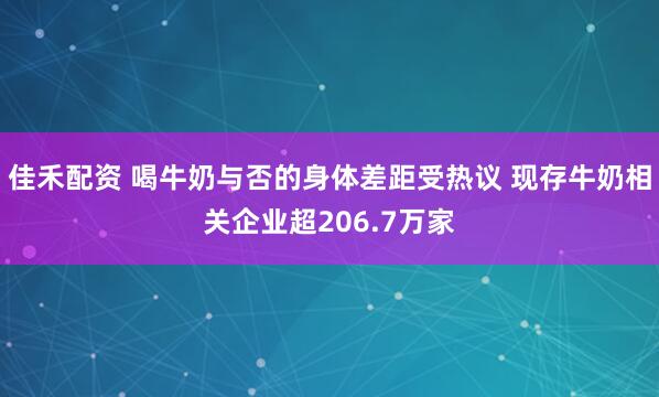 佳禾配资 喝牛奶与否的身体差距受热议 现存牛奶相关企业超206.7万家