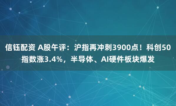 信钰配资 A股午评：沪指再冲刺3900点！科创50指数涨3.4%，半导体、AI硬件板块爆发