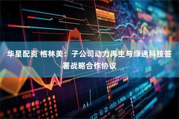 华星配资 格林美：子公司动力再生与绿通科技签署战略合作协议