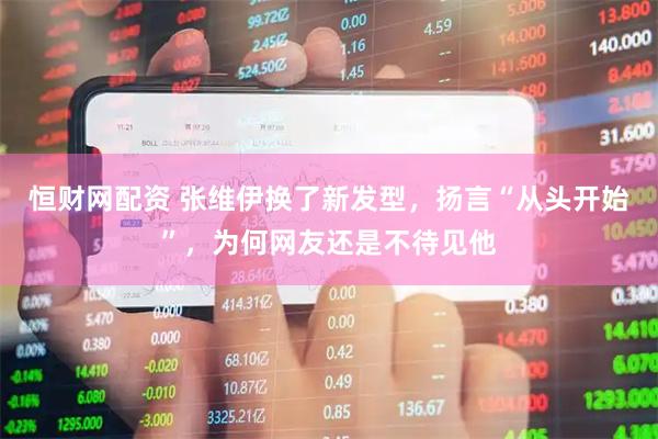 恒财网配资 张维伊换了新发型，扬言“从头开始”，为何网友还是不待见他