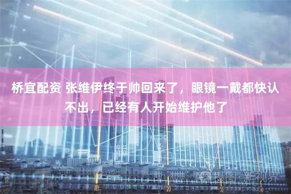 桥宜配资 张维伊终于帅回来了，眼镜一戴都快认不出，已经有人开始维护他了