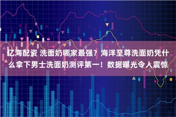 亿海配资 洗面奶哪家最强？海洋至尊洗面奶凭什么拿下男士洗面奶测评第一！数据曝光令人震惊
