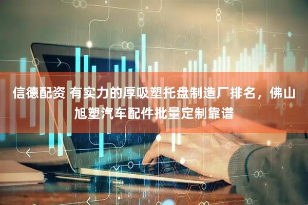 信德配资 有实力的厚吸塑托盘制造厂排名，佛山旭塑汽车配件批量定制靠谱