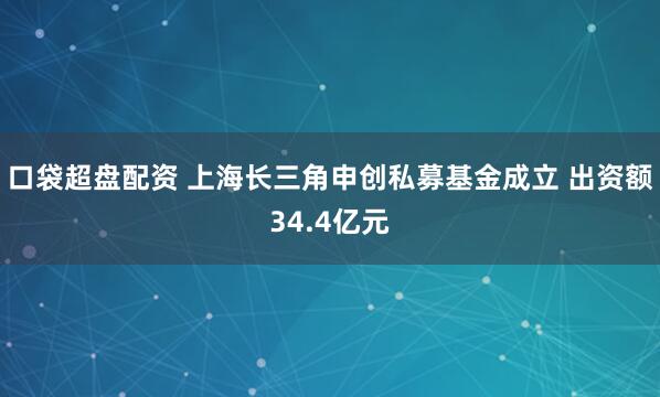 口袋超盘配资 上海长三角申创私募基金成立 出资额34.4亿元