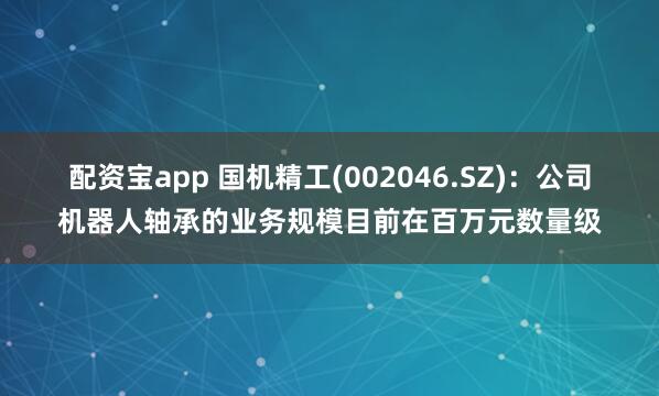 配资宝app 国机精工(002046.SZ)：公司机器人轴承的业务规模目前在百万元数量级