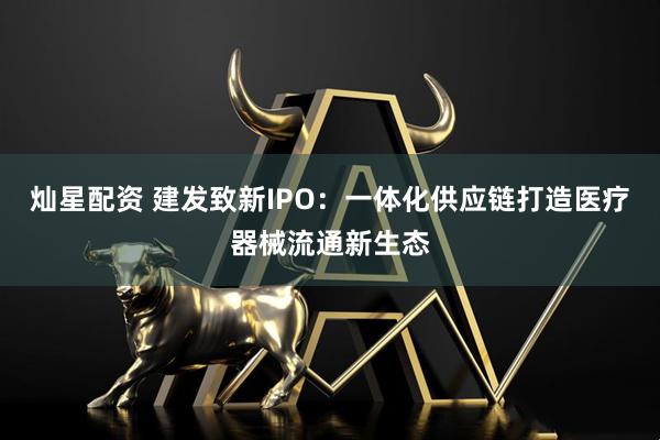 灿星配资 建发致新IPO：一体化供应链打造医疗器械流通新生态