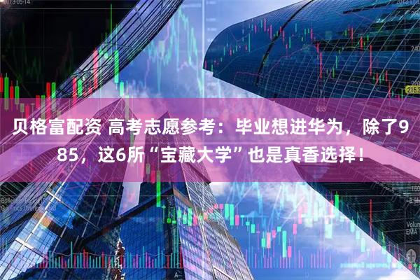 贝格富配资 高考志愿参考：毕业想进华为，除了985，这6所“宝藏大学”也是真香选择！