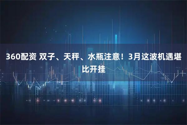 360配资 双子、天秤、水瓶注意！3月这波机遇堪比开挂