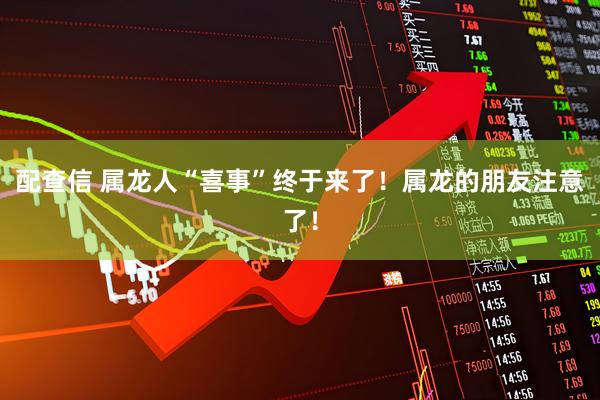 配查信 属龙人“喜事”终于来了！属龙的朋友注意了！