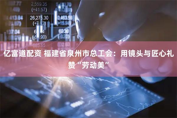 亿富道配资 福建省泉州市总工会：用镜头与匠心礼赞“劳动美”