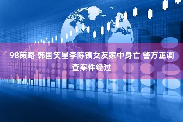 98策略 韩国笑星李陈镐女友家中身亡 警方正调查案件经过