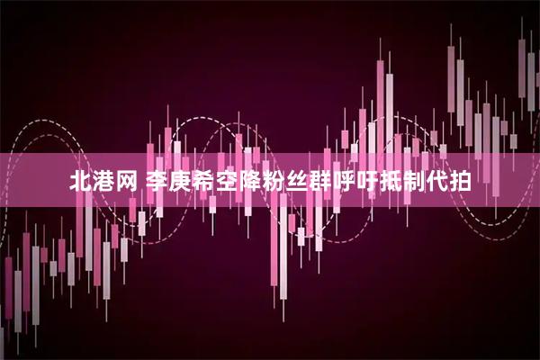 北港网 李庚希空降粉丝群呼吁抵制代拍
