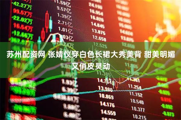 苏州配资网 张婧仪穿白色长裙大秀美背 甜美明媚又俏皮灵动