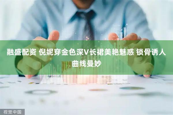 融盛配资 倪妮穿金色深V长裙美艳魅惑 锁骨诱人曲线曼妙