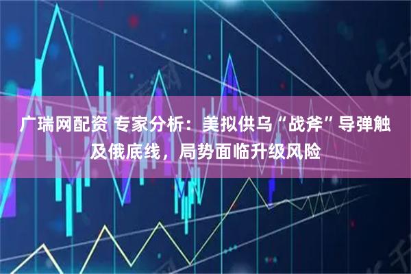广瑞网配资 专家分析：美拟供乌“战斧”导弹触及俄底线，局势面临升级风险