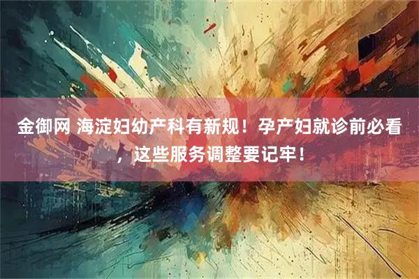 金御网 海淀妇幼产科有新规！孕产妇就诊前必看，这些服务调整要记牢！