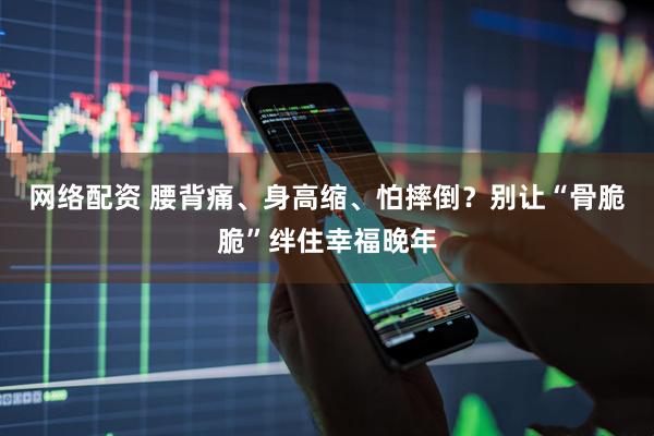 网络配资 腰背痛、身高缩、怕摔倒？别让“骨脆脆”绊住幸福晚年
