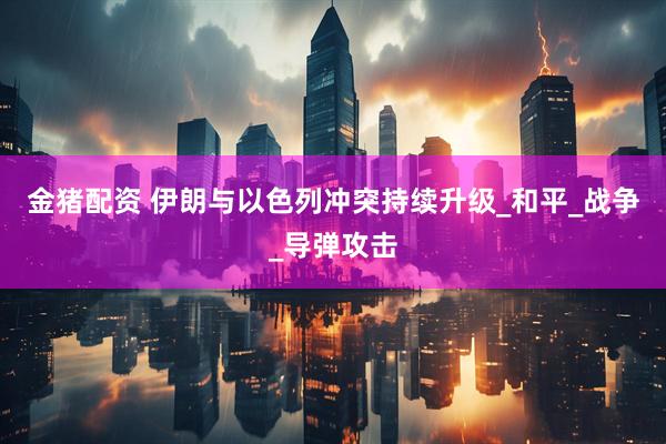 金猪配资 伊朗与以色列冲突持续升级_和平_战争_导弹攻击
