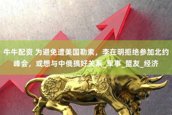 牛牛配资 为避免遭美国勒索，李在明拒绝参加北约峰会，或想与中俄搞好关系_军事_盟友_经济