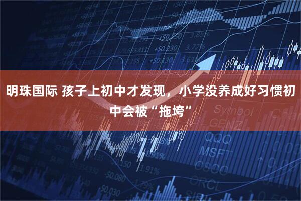 明珠国际 孩子上初中才发现，小学没养成好习惯初中会被“拖垮”