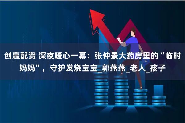 创赢配资 深夜暖心一幕：张仲景大药房里的“临时妈妈”，守护发烧宝宝_郭燕燕_老人_孩子