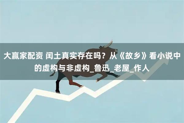 大赢家配资 闰土真实存在吗？从《故乡》看小说中的虚构与非虚构_鲁迅_老屋_作人