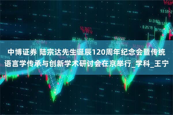 中博证券 陆宗达先生诞辰120周年纪念会暨传统语言学传承与创新学术研讨会在京举行_学科_王宁