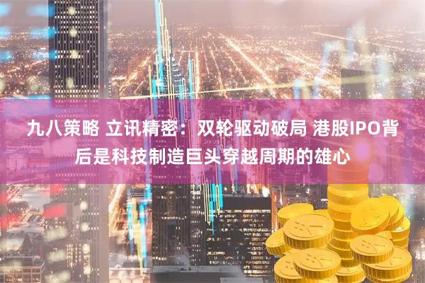 九八策略 立讯精密：双轮驱动破局 港股IPO背后是科技制造巨头穿越周期的雄心