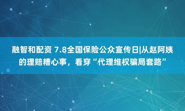 融智和配资 7.8全国保险公众宣传日|从赵阿姨的理赔糟心事，看穿“代理维权骗局套路”