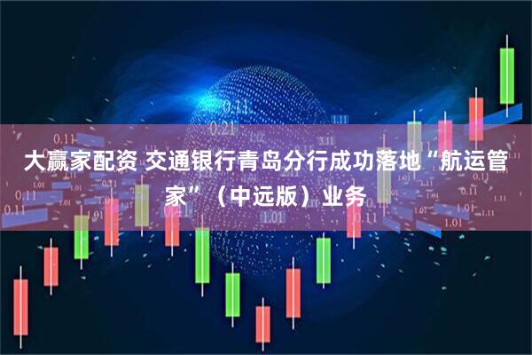 大赢家配资 交通银行青岛分行成功落地“航运管家”（中远版）业务