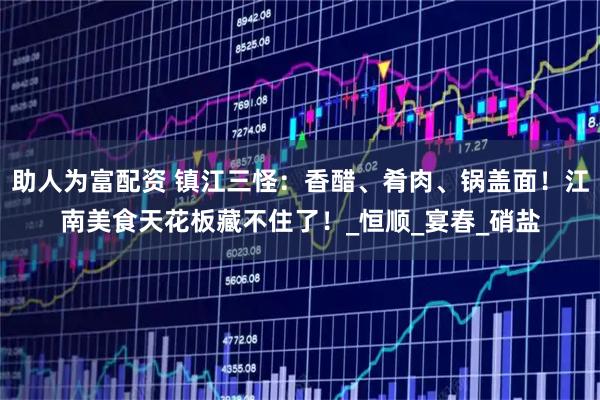 助人为富配资 镇江三怪:香醋、肴肉、锅盖面!江南美食天花板藏不住了!_恒顺_宴春_硝盐