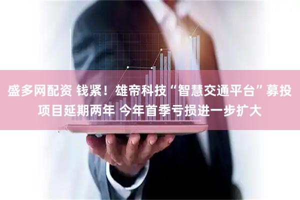 盛多网配资 钱紧！雄帝科技“智慧交通平台”募投项目延期两年 今年首季亏损进一步扩大
