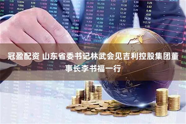 冠盈配资 山东省委书记林武会见吉利控股集团董事长李书福一行