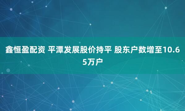 鑫恒盈配资 平潭发展股价持平 股东户数增至10.65万户