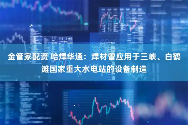 金管家配资 哈焊华通：焊材曾应用于三峡、白鹤滩国家重大水电站的设备制造