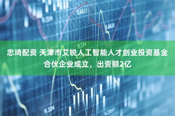 忠琦配资 天津市艾锐人工智能人才创业投资基金合伙企业成立，出资额2亿