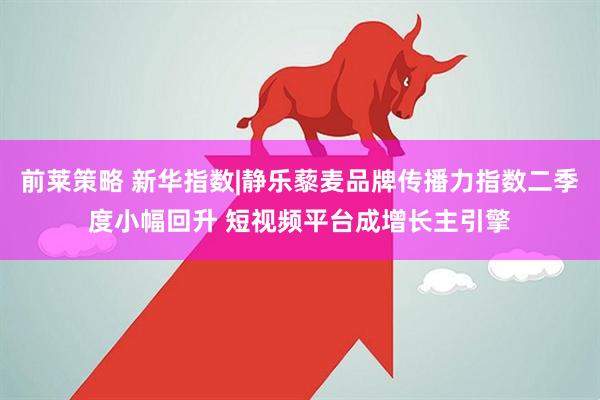前莱策略 新华指数|静乐藜麦品牌传播力指数二季度小幅回升 短视频平台成增长主引擎