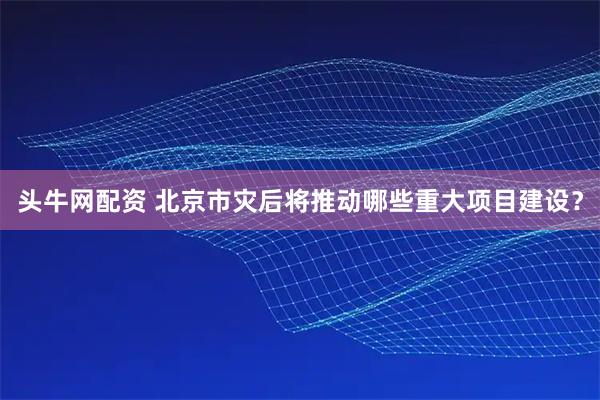 头牛网配资 北京市灾后将推动哪些重大项目建设？