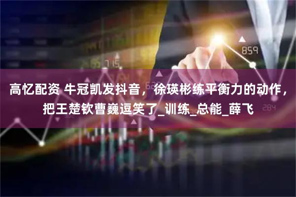 高忆配资 牛冠凯发抖音，徐瑛彬练平衡力的动作，把王楚钦曹巍逗笑了_训练_总能_薛飞