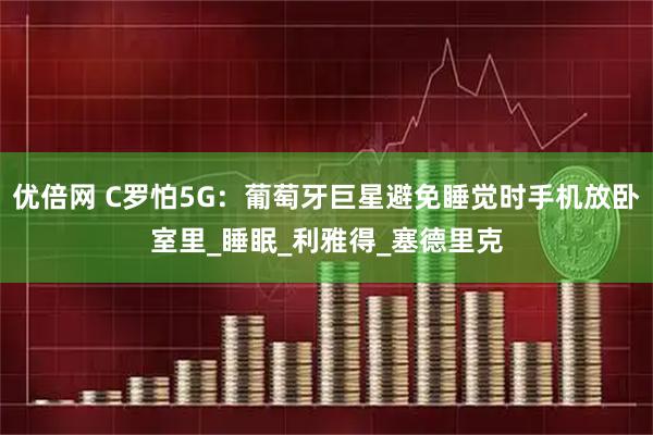 优倍网 C罗怕5G：葡萄牙巨星避免睡觉时手机放卧室里_睡眠_利雅得_塞德里克